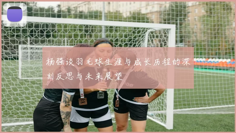 杨强谈羽毛球生涯与成长历程的深刻反思与未来展望