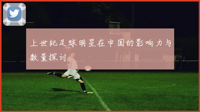上世纪足球明星在中国的影响力与数量探讨