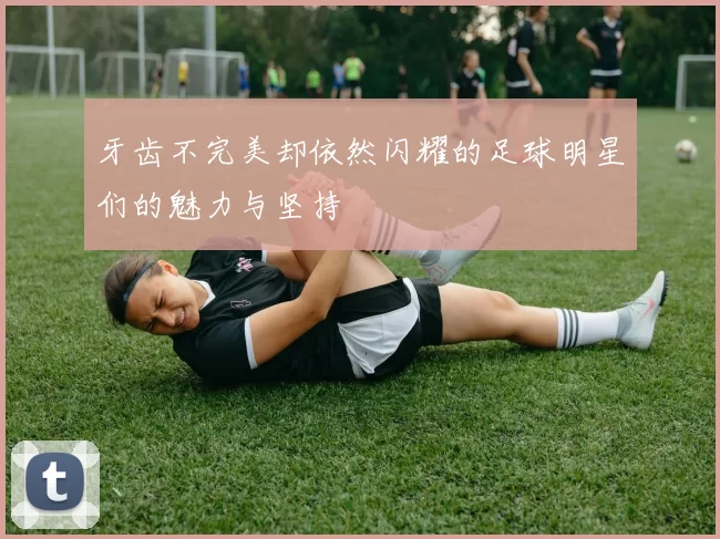 牙齿不完美却依然闪耀的足球明星们的魅力与坚持