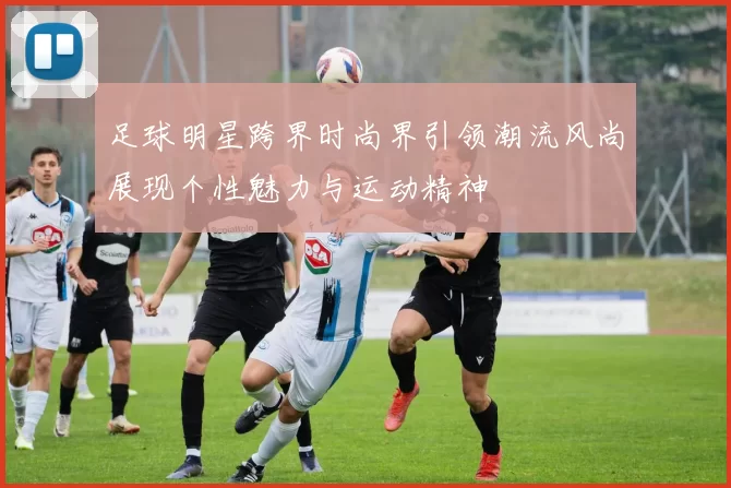 足球明星跨界时尚界引领潮流风尚展现个性魅力与运动精神