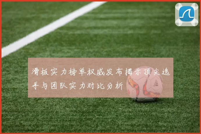 滑板实力榜单权威发布揭示顶尖选手与团队实力对比分析