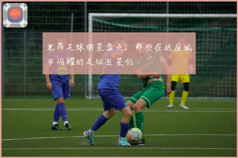 里昂足球明星盘点：那些在这座城市闪耀的足坛巨星们