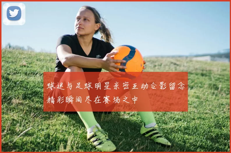 球迷与足球明星亲密互动合影留念精彩瞬间尽在赛场之中