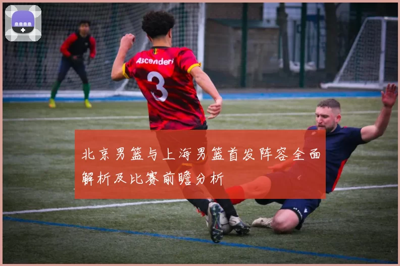 北京男篮与上海男篮首发阵容全面解析及比赛前瞻分析