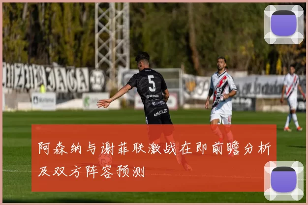 阿森纳与谢菲联激战在即前瞻分析及双方阵容预测