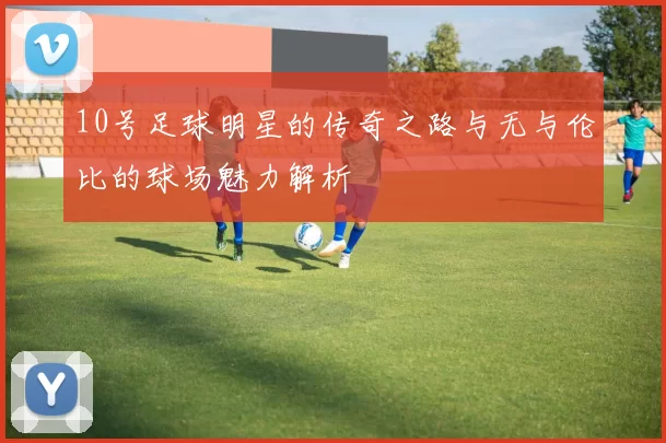 10号足球明星的传奇之路与无与伦比的球场魅力解析