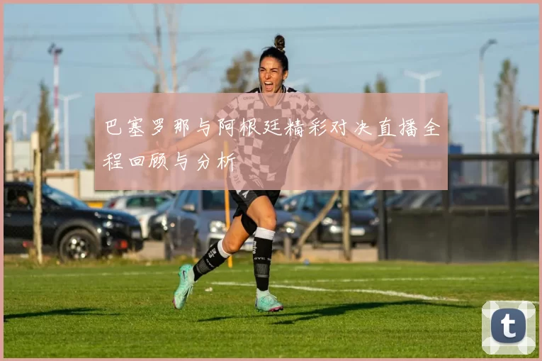 巴塞罗那与阿根廷精彩对决直播全程回顾与分析