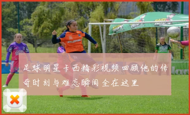 足球明星卡西精彩视频回顾他的传奇时刻与难忘瞬间全在这里