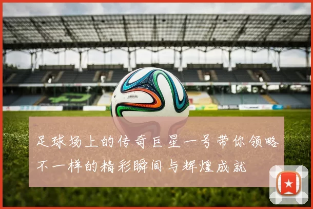 足球场上的传奇巨星一号带你领略不一样的精彩瞬间与辉煌成就