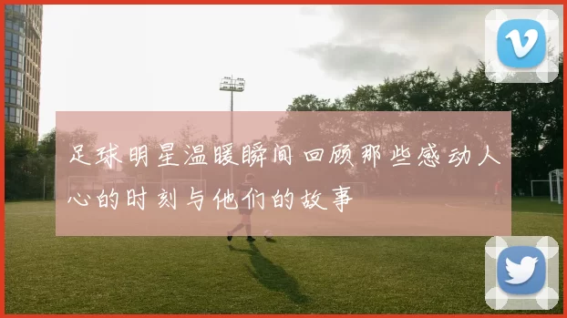 足球明星温暖瞬间回顾那些感动人心的时刻与他们的故事
