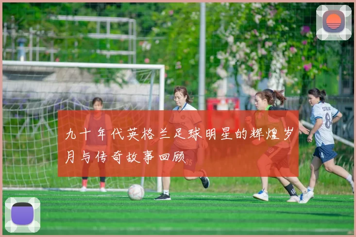 九十年代英格兰足球明星的辉煌岁月与传奇故事回顾