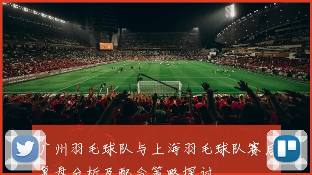广州羽毛球队与上海羽毛球队赛后复盘分析及配合策略探讨