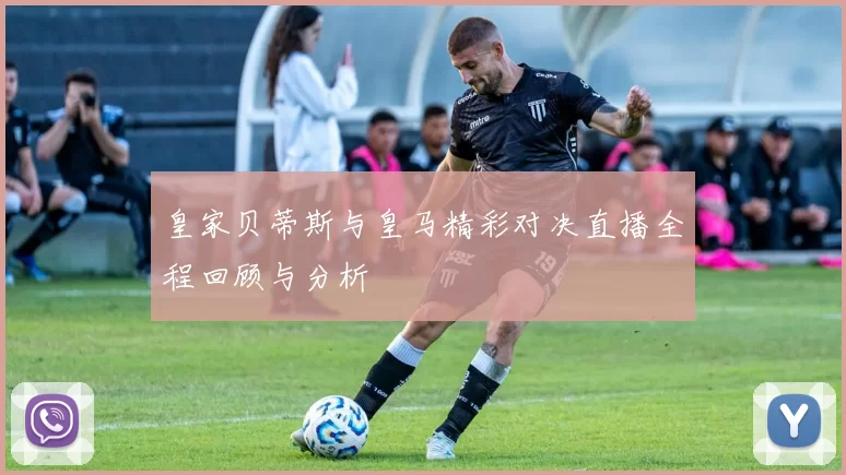皇家贝蒂斯与皇马精彩对决直播全程回顾与分析