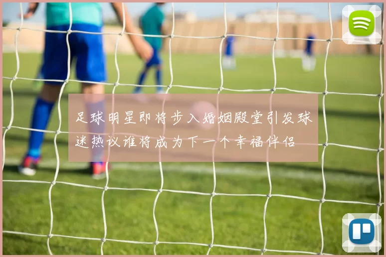 足球明星即将步入婚姻殿堂引发球迷热议谁将成为下一个幸福伴侣