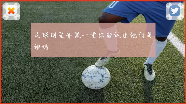 足球明星齐聚一堂你能认出他们是谁吗