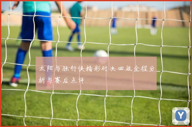 太阳与独行侠精彩对决回放全程分析与赛后点评