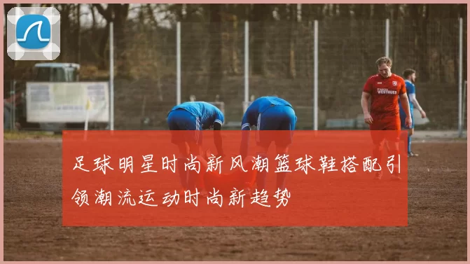 足球明星时尚新风潮篮球鞋搭配引领潮流运动时尚新趋势