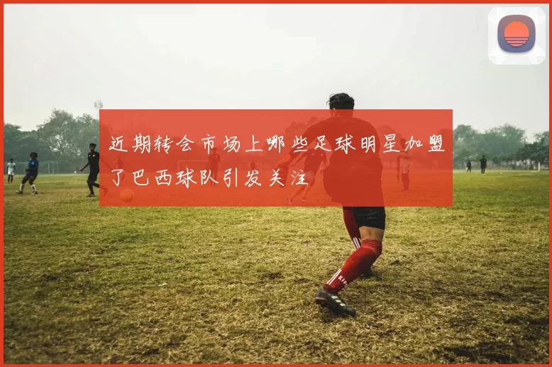 近期转会市场上哪些足球明星加盟了巴西球队引发关注