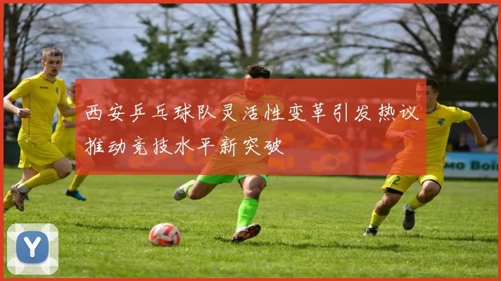 西安乒乓球队灵活性变革引发热议推动竞技水平新突破