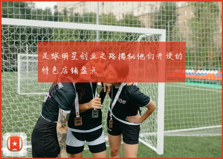 足球明星创业之路揭秘他们开设的特色店铺盘点